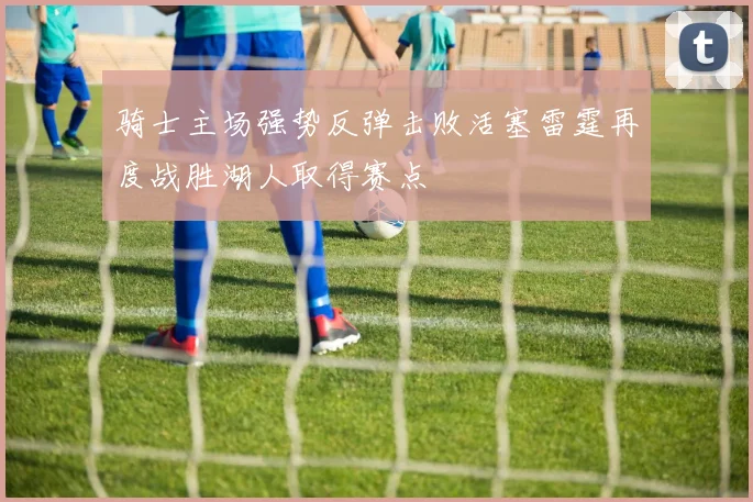 骑士主场强势反弹击败活塞雷霆再度战胜湖人取得赛点