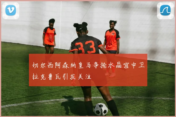 切尔西阿森纳皇马争抢水晶宫中卫拉克鲁瓦引发关注