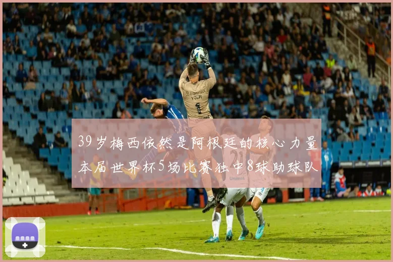 39岁梅西依然是阿根廷的核心力量本届世界杯5场比赛独中8球助球队狂轰14球