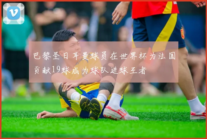 巴黎圣日耳曼球员在世界杯为法国贡献19球成为球队进球王者