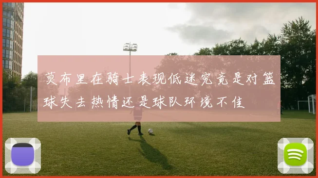 莫布里在骑士表现低迷究竟是对篮球失去热情还是球队环境不佳
