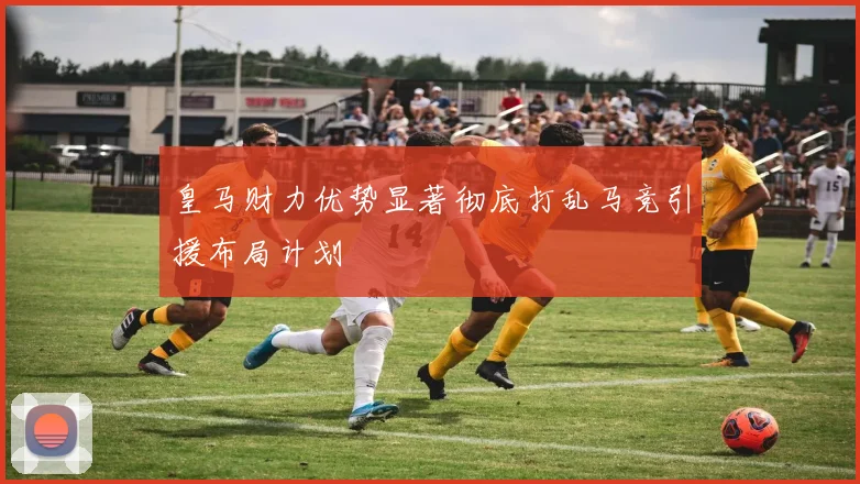 皇马财力优势显著彻底打乱马竞引援布局计划
