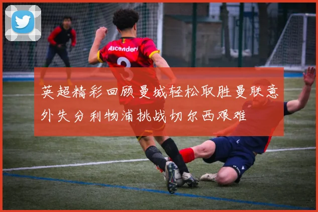 英超精彩回顾曼城轻松取胜曼联意外失分利物浦挑战切尔西艰难