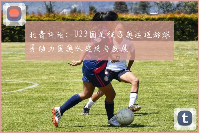 北青评论：U23国足征召奥运适龄球员助力国奥队建设与发展