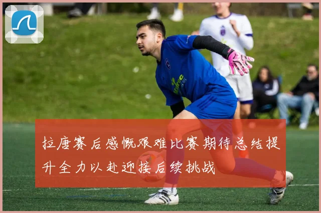 拉唐赛后感慨艰难比赛期待总结提升全力以赴迎接后续挑战