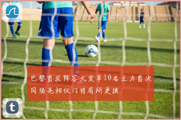 巴黎首发阵容大变革10名主力首次同场亮相仅门将有所更换