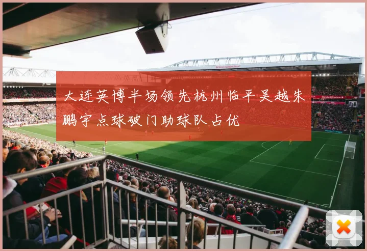 大连英博半场领先杭州临平吴越朱鹏宇点球破门助球队占优