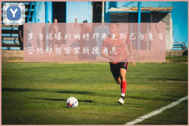 罗马诺曝科纳特邓弗里斯已与皇马签约即将官宣新援消息