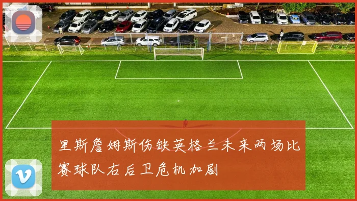里斯詹姆斯伤缺英格兰未来两场比赛球队右后卫危机加剧