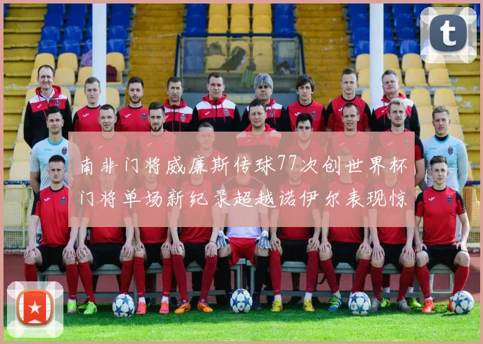 南非门将威廉斯传球77次创世界杯门将单场新纪录超越诺伊尔表现惊艳