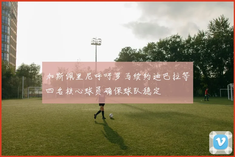 加斯佩里尼呼吁罗马续约迪巴拉等四名核心球员确保球队稳定