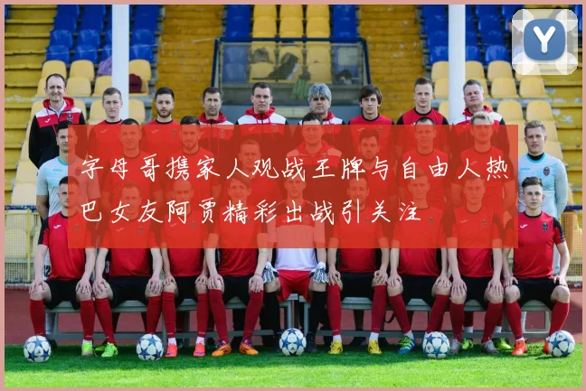 字母哥携家人观战王牌与自由人热巴女友阿贾精彩出战引关注