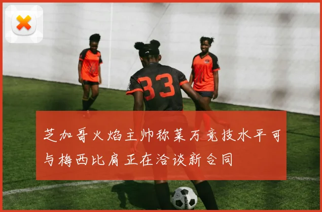 芝加哥火焰主帅称莱万竞技水平可与梅西比肩正在洽谈新合同