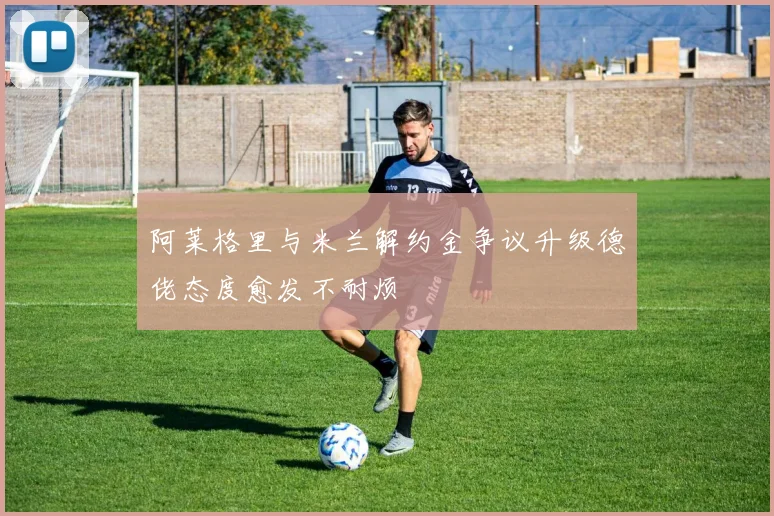 阿莱格里与米兰解约金争议升级德佬态度愈发不耐烦