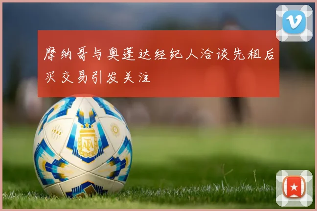 摩纳哥与奥蓬达经纪人洽谈先租后买交易引发关注