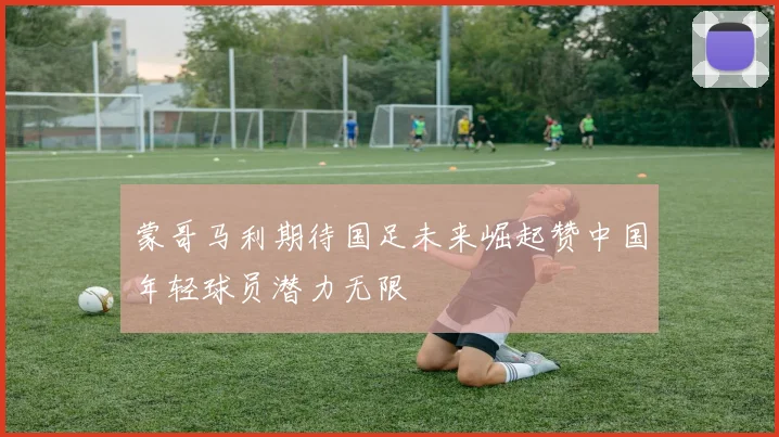 蒙哥马利期待国足未来崛起赞中国年轻球员潜力无限