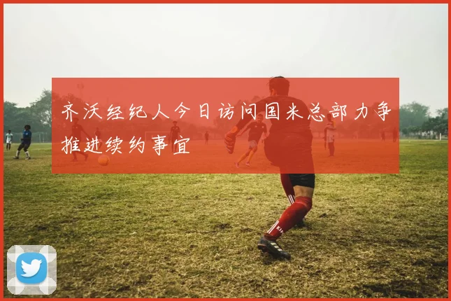 齐沃经纪人今日访问国米总部力争推进续约事宜