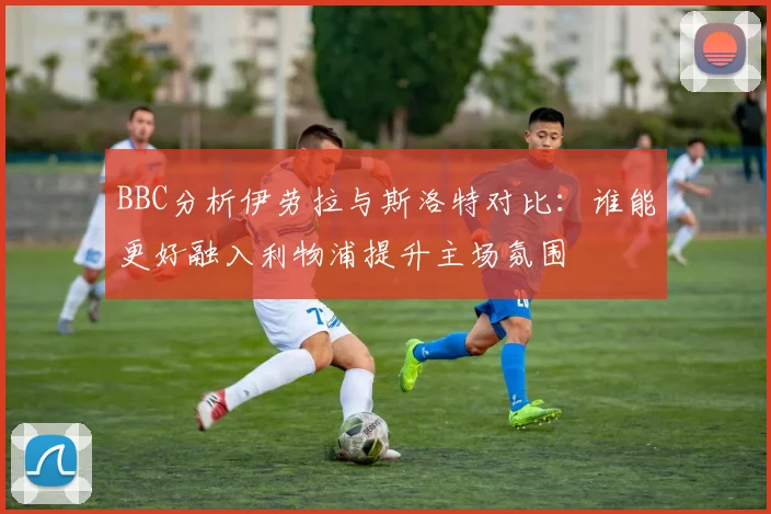 BBC分析伊劳拉与斯洛特对比：谁能更好融入利物浦提升主场氛围