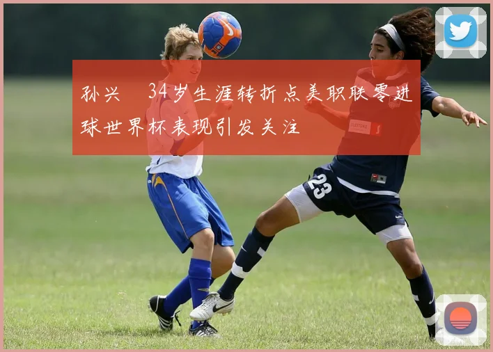 孙兴慜34岁生涯转折点美职联零进球世界杯表现引发关注