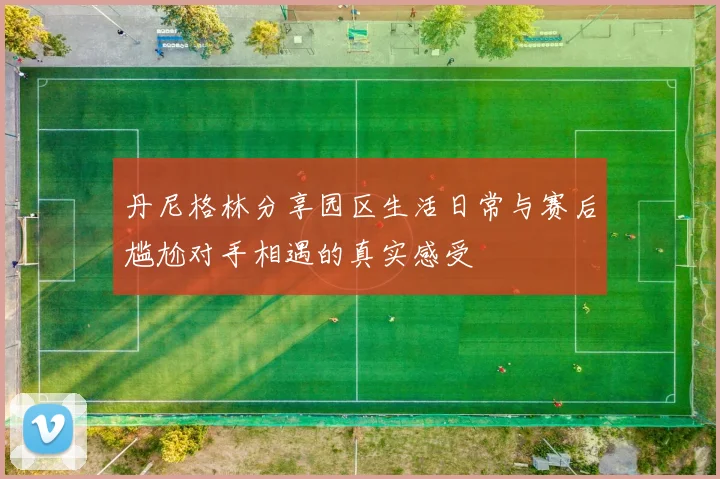 丹尼格林分享园区生活日常与赛后尴尬对手相遇的真实感受