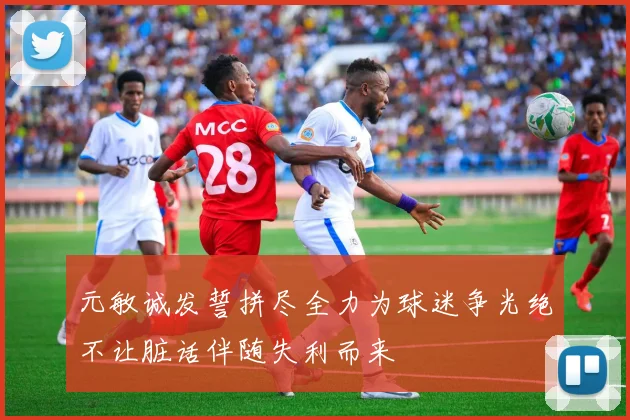 元敏诚发誓拼尽全力为球迷争光绝不让脏话伴随失利而来