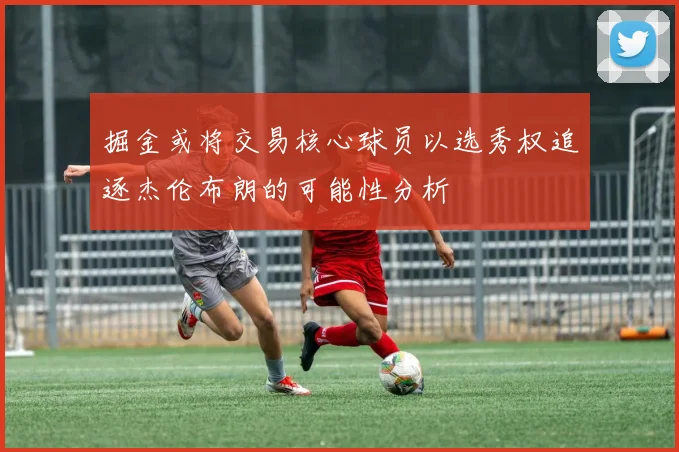 掘金或将交易核心球员以选秀权追逐杰伦布朗的可能性分析