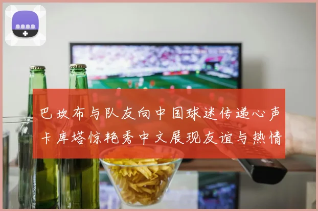 巴坎布与队友向中国球迷传递心声卡库塔惊艳秀中文展现友谊与热情