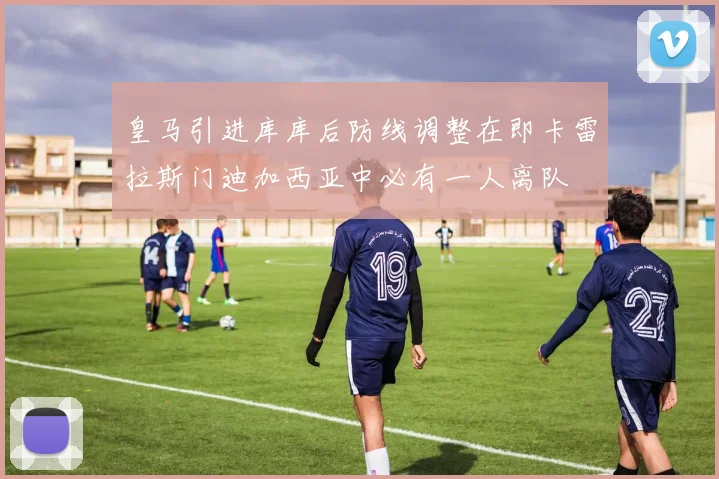 皇马引进库库后防线调整在即卡雷拉斯门迪加西亚中必有一人离队
