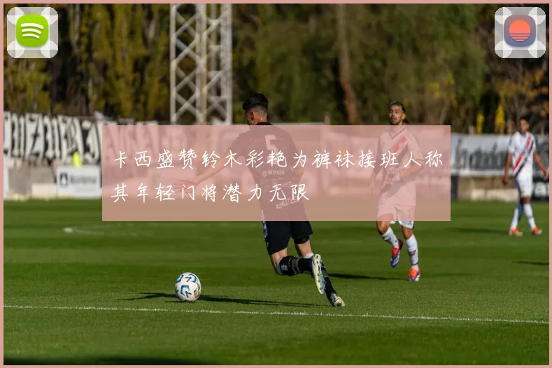 卡西盛赞铃木彩艳为裤袜接班人称其年轻门将潜力无限