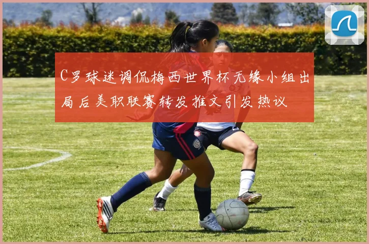C罗球迷调侃梅西世界杯无缘小组出局后美职联赛转发推文引发热议